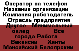 Оператор на телефон › Название организации ­ Компания-работодатель › Отрасль предприятия ­ Другое › Минимальный оклад ­ 15 000 - Все города Работа » Вакансии   . Ханты-Мансийский,Белоярский г.